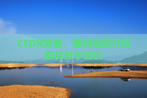 CSDN博客,如何高效写博客并分享知识 CSDN博客,如何高效写博客并分享知识